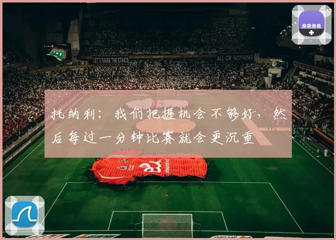 托纳利：我们把握机会不够好，然后每过一分钟比赛就会更沉重