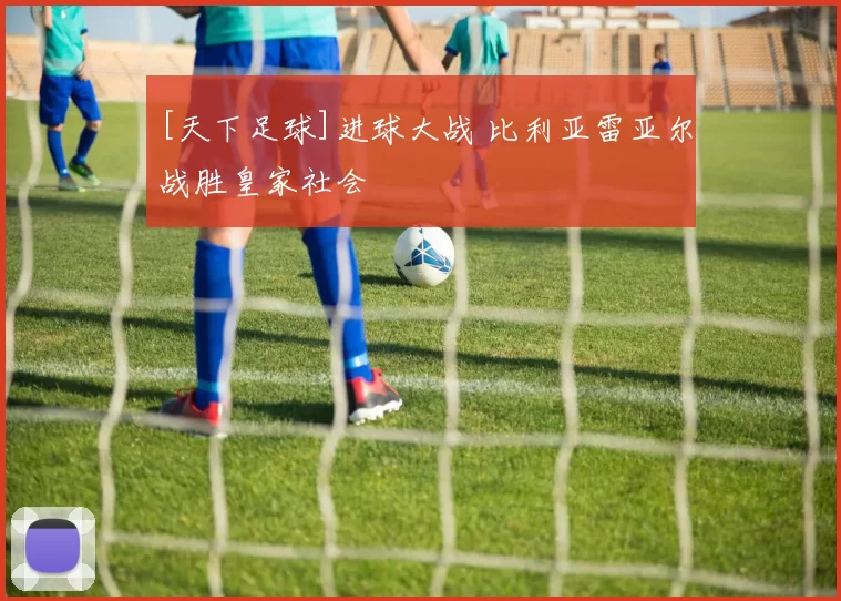 [天下足球]进球大战 比利亚雷亚尔战胜皇家社会