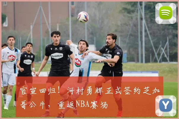 官宣回归！河村勇辉正式签约芝加哥公牛，重返NBA赛场