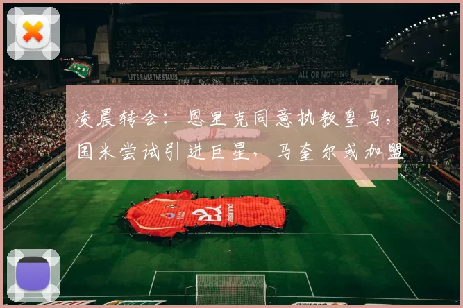凌晨转会：恩里克同意执教皇马，国米尝试引进巨星，马奎尔或加盟米兰