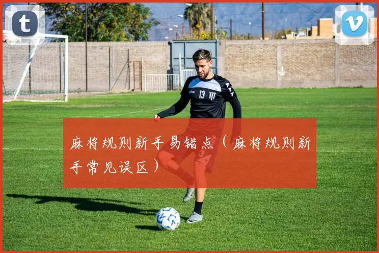 麻将规则新手易错点（麻将规则新手常见误区）