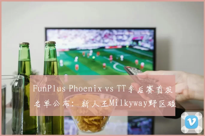 FunPlus Phoenix vs TT季后赛首发名单公布：新人王Milkyway野区碰撞Beichuan