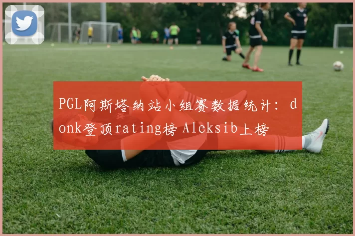 PGL阿斯塔纳站小组赛数据统计：donk登顶rating榜 Aleksib上榜