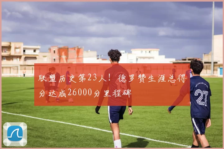 联盟历史第23人！德罗赞生涯总得分达成26000分里程碑