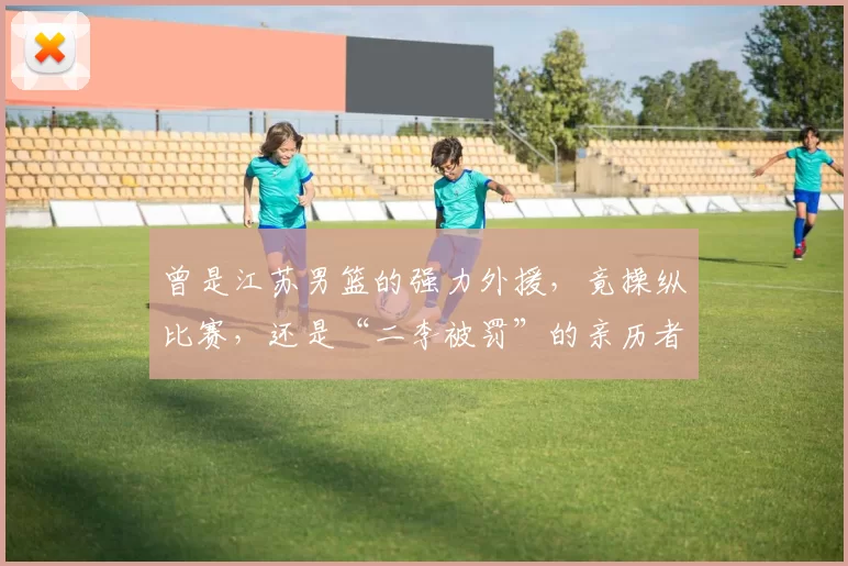 曾是江苏男篮的强力外援，竟操纵比赛，还是“二李被罚”的亲历者