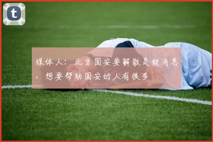 媒体人：北京国安要解散是假消息，想要帮助国安的人有很多