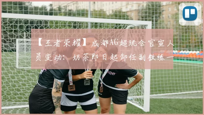 【王者荣耀】成都AG超玩会官宣人员变动：奶茶即日起卸任副教练一职