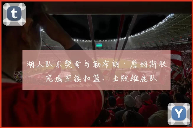 湖人队东契奇与勒布朗·詹姆斯联手完成空接扣篮，击败雄鹿队