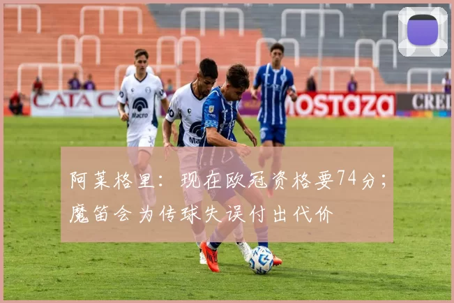 阿莱格里：现在欧冠资格要74分；魔笛会为传球失误付出代价
