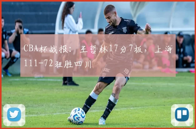 CBA杯战报：王哲林17分7板，上海111-72狂胜四川