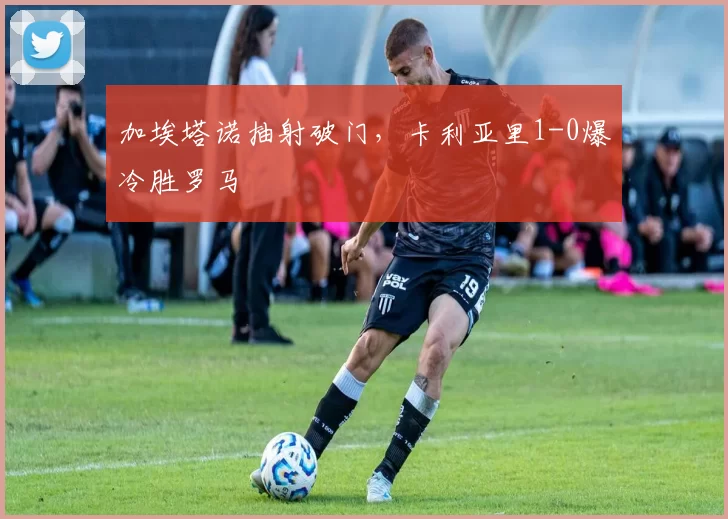 加埃塔诺抽射破门，卡利亚里1-0爆冷胜罗马