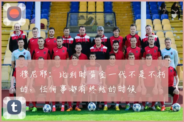 穆尼耶：比利时黄金一代不是不朽的，任何事都有终结的时候