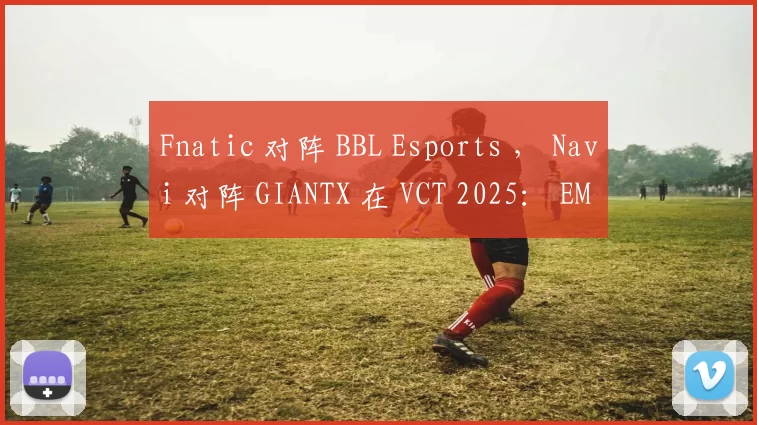 Fnatic 对阵 BBL Esports ， Navi 对阵 GIANTX 在 VCT 2025： EMEA 第二阶段季后赛首场比赛