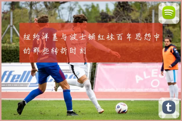 纽约洋基与波士顿红袜百年恩怨中的那些转折时刻