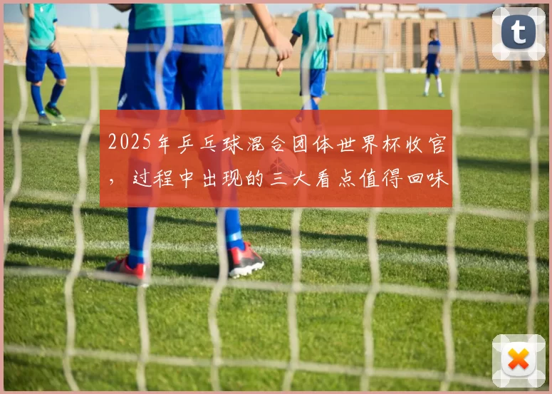 2025年乒乓球混合团体世界杯收官，过程中出现的三大看点值得回味