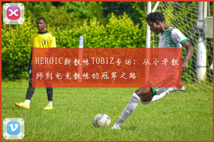 HEROIC新教练TOBIZ专访：从小学教师到电竞教练的冠军之路
