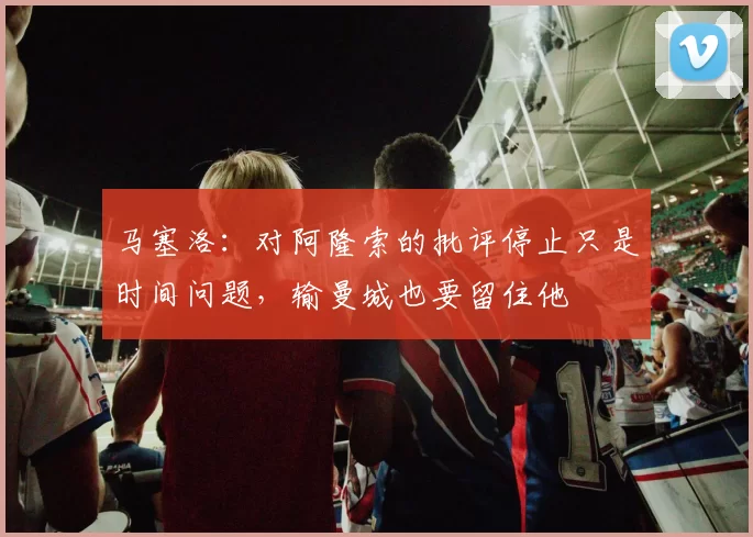 马塞洛：对阿隆索的批评停止只是时间问题，输曼城也要留住他