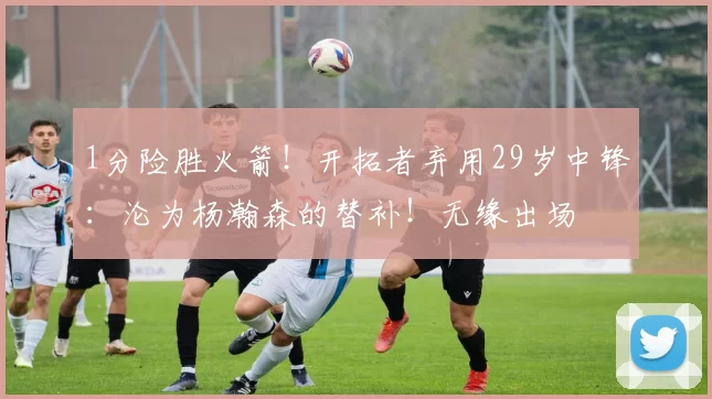 1分险胜火箭！开拓者弃用29岁中锋：沦为杨瀚森的替补！无缘出场