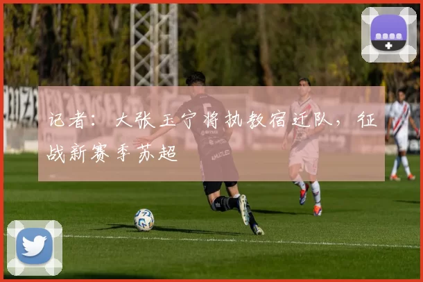 记者：大张玉宁将执教宿迁队，征战新赛季苏超
