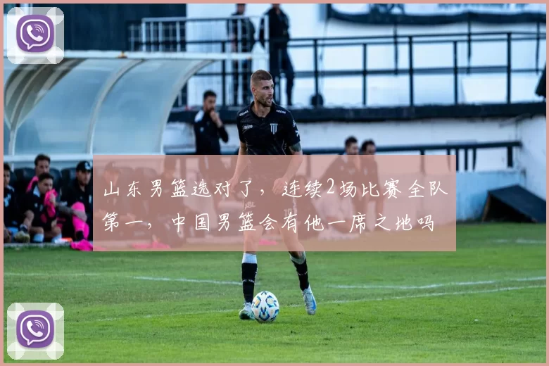 山东男篮选对了，连续2场比赛全队第一，中国男篮会有他一席之地吗