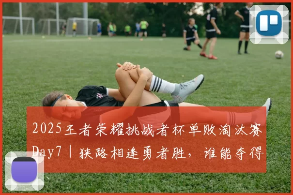 2025王者荣耀挑战者杯单败淘汰赛Day7｜狭路相逢勇者胜，谁能夺得晋级名额？