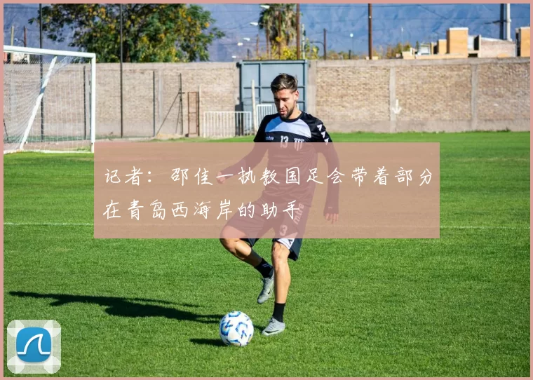 记者：邵佳一执教国足会带着部分在青岛西海岸的助手