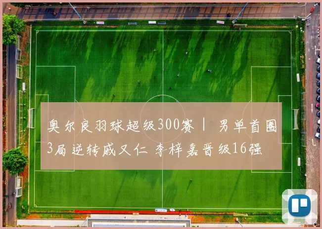 奥尔良羽球超级300赛｜ 男单首圈3局逆转戚又仁 李梓嘉晋级16强