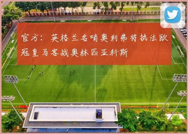 官方：英格兰名哨奥利弗将执法欧冠皇马客战奥林匹亚科斯