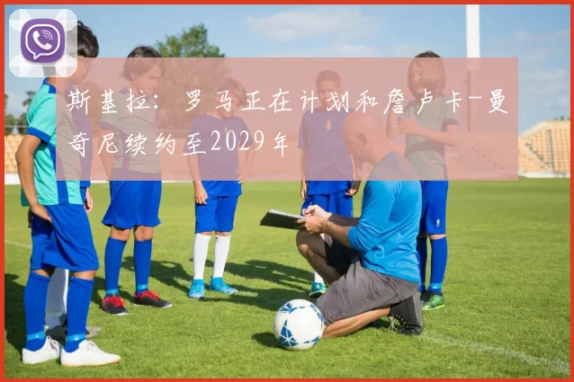 斯基拉：罗马正在计划和詹卢卡-曼奇尼续约至2029年