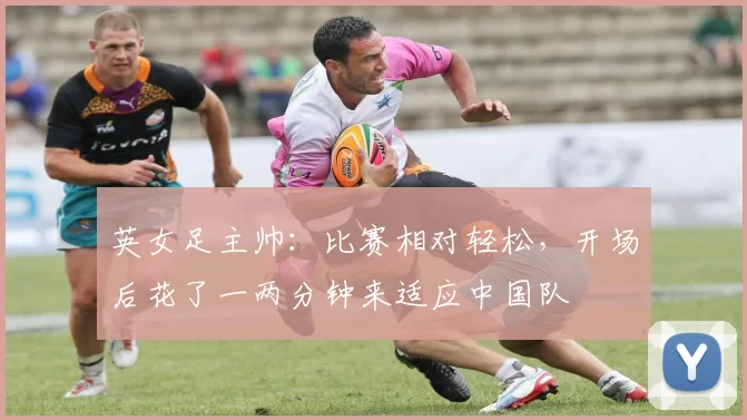 英女足主帅：比赛相对轻松，开场后花了一两分钟来适应中国队