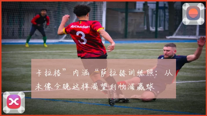 卡拉格”内涵“萨拉赫训练照：从未像今晚这样渴望利物浦赢球