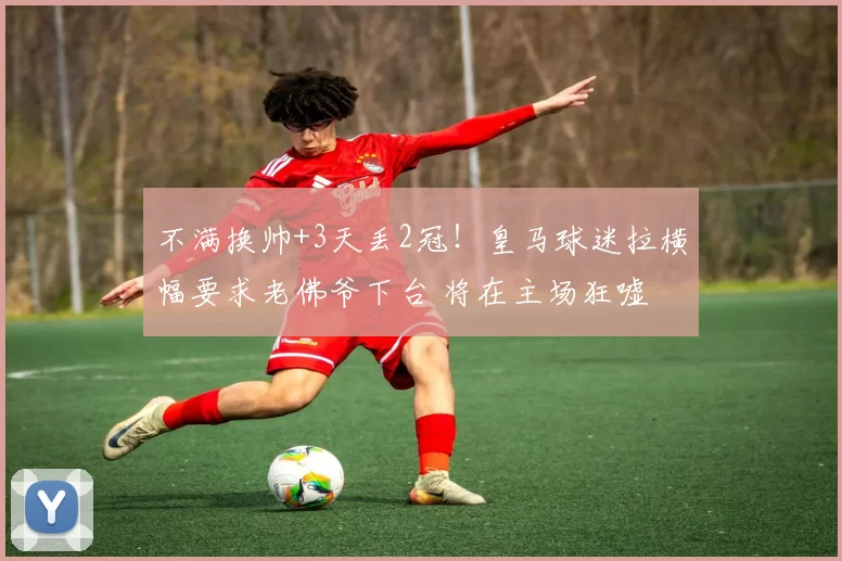 不满换帅+3天丢2冠！皇马球迷拉横幅要求老佛爷下台 将在主场狂嘘