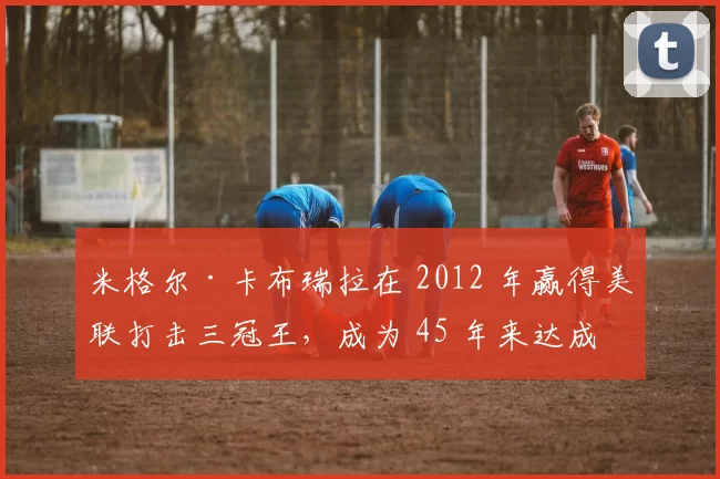 米格尔·卡布瑞拉在 2012 年赢得美联打击三冠王，成为 45 年来达成此成就的第一人