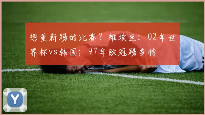 想重新踢的比赛？维埃里：02年世界杯vs韩国；97年欧冠踢多特