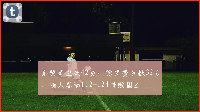 东契奇空砍42分，德罗赞贡献32分，湖人客场112-124惜败国王