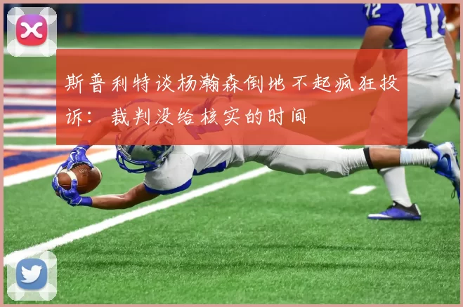 斯普利特谈杨瀚森倒地不起疯狂投诉：裁判没给核实的时间