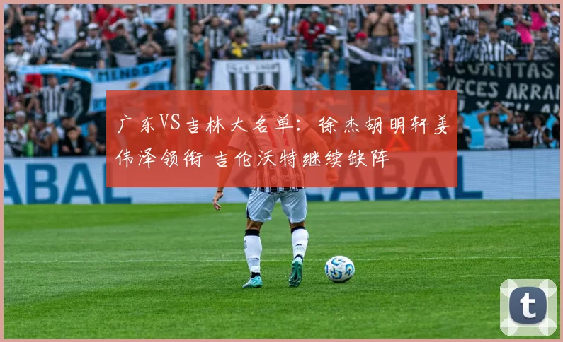 广东VS吉林大名单：徐杰胡明轩姜伟泽领衔 吉伦沃特继续缺阵