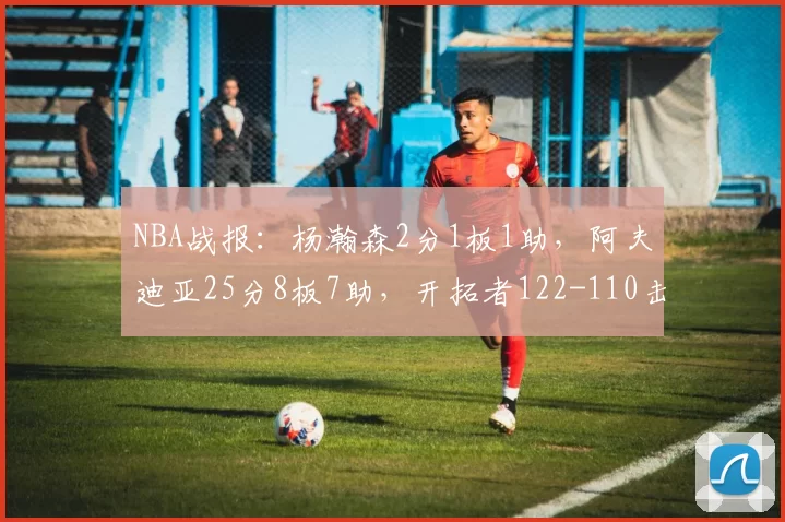 NBA战报：杨瀚森2分1板1助，阿夫迪亚25分8板7助，开拓者122-110击败骑士