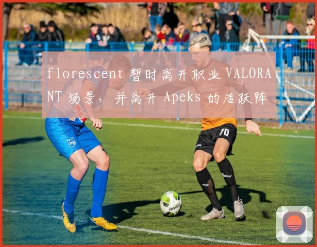 florescent 暂时离开职业 VALORANT 场景，并离开 Apeks 的活跃阵容