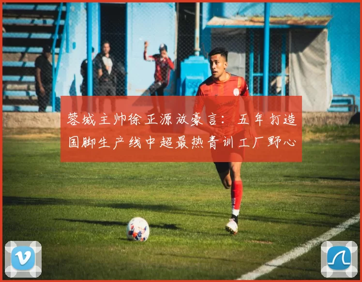 蓉城主帅徐正源放豪言：五年打造国脚生产线中超最热青训工厂野心
