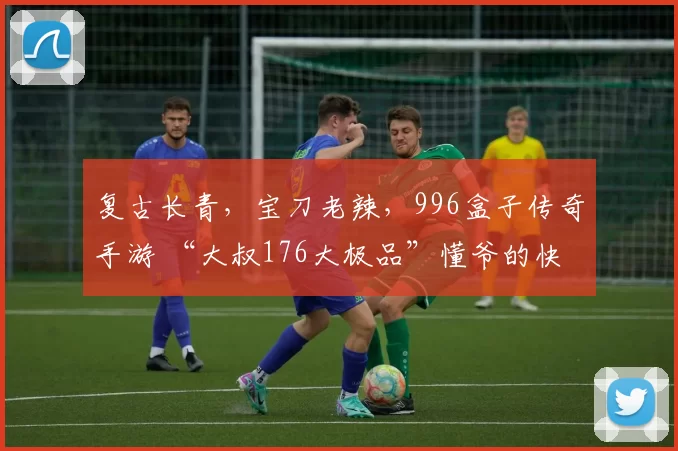 复古长青，宝刀老辣，996盒子传奇手游 “大叔176大极品”懂爷的快乐