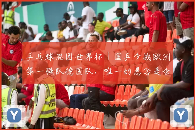 乒乓球混团世界杯｜国乒今战欧洲第一强队德国队，唯一的悬念是会不会上男双