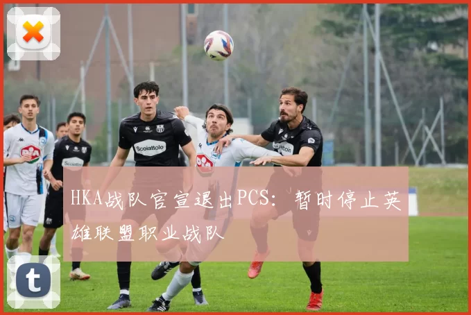 HKA战队官宣退出PCS：暂时停止英雄联盟职业战队