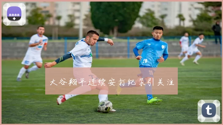 大谷翔平连续安打纪录引关注