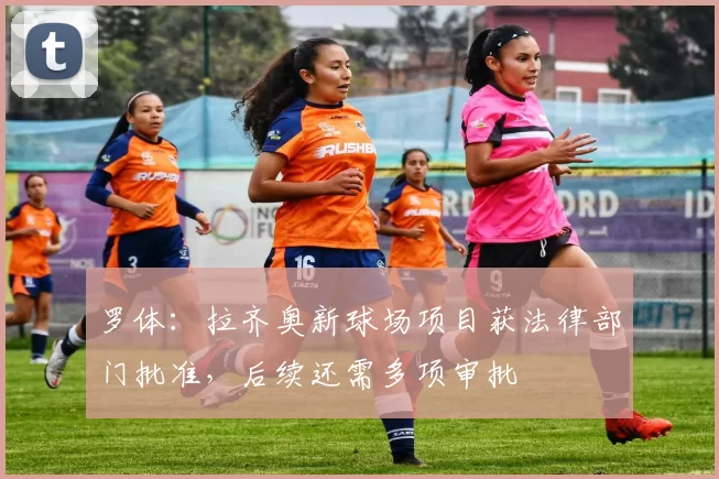 罗体：拉齐奥新球场项目获法律部门批准，后续还需多项审批