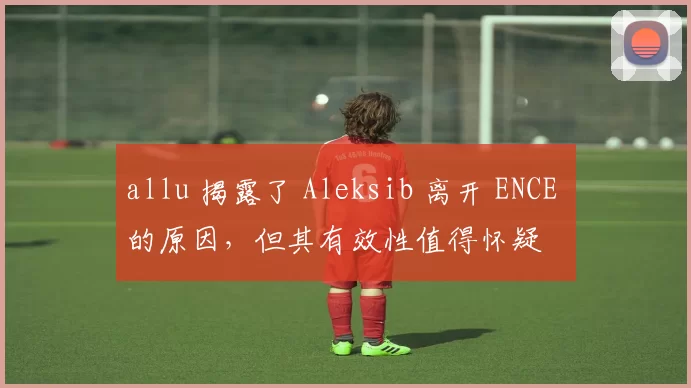allu 揭露了 Aleksib 离开 ENCE 的原因，但其有效性值得怀疑
