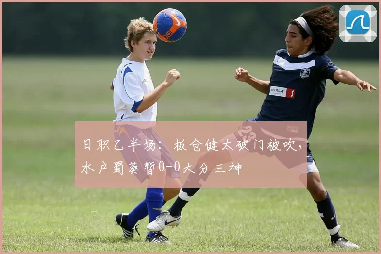 日职乙半场：板仓健太破门被吹，水户蜀葵暂0-0大分三神