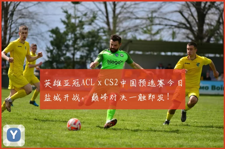 英雄亚冠ACL x CS2中国预选赛今日盐城开战，巅峰对决一触即发！